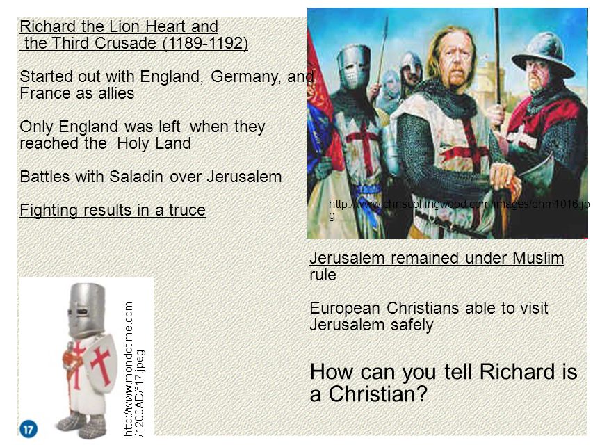 g   /1200AD/f17.jpeg Richard the Lion Heart and the Third Crusade ( ) Started out with England, Germany, and France as allies Only England was left when they reached the Holy Land Battles with Saladin over Jerusalem Fighting results in a truce Jerusalem remained under Muslim rule European Christians able to visit Jerusalem safely How can you tell Richard is a Christian