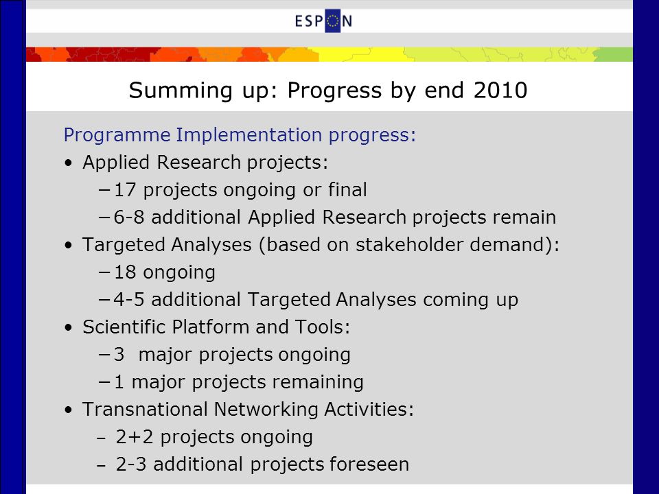 Summing up: Progress by end 2010 Programme Implementation progress: Applied Research projects: −17 projects ongoing or final −6-8 additional Applied Research projects remain Targeted Analyses (based on stakeholder demand): −18 ongoing −4-5 additional Targeted Analyses coming up Scientific Platform and Tools: −3 major projects ongoing −1 major projects remaining Transnational Networking Activities: ‒ 2+2 projects ongoing ‒ 2-3 additional projects foreseen