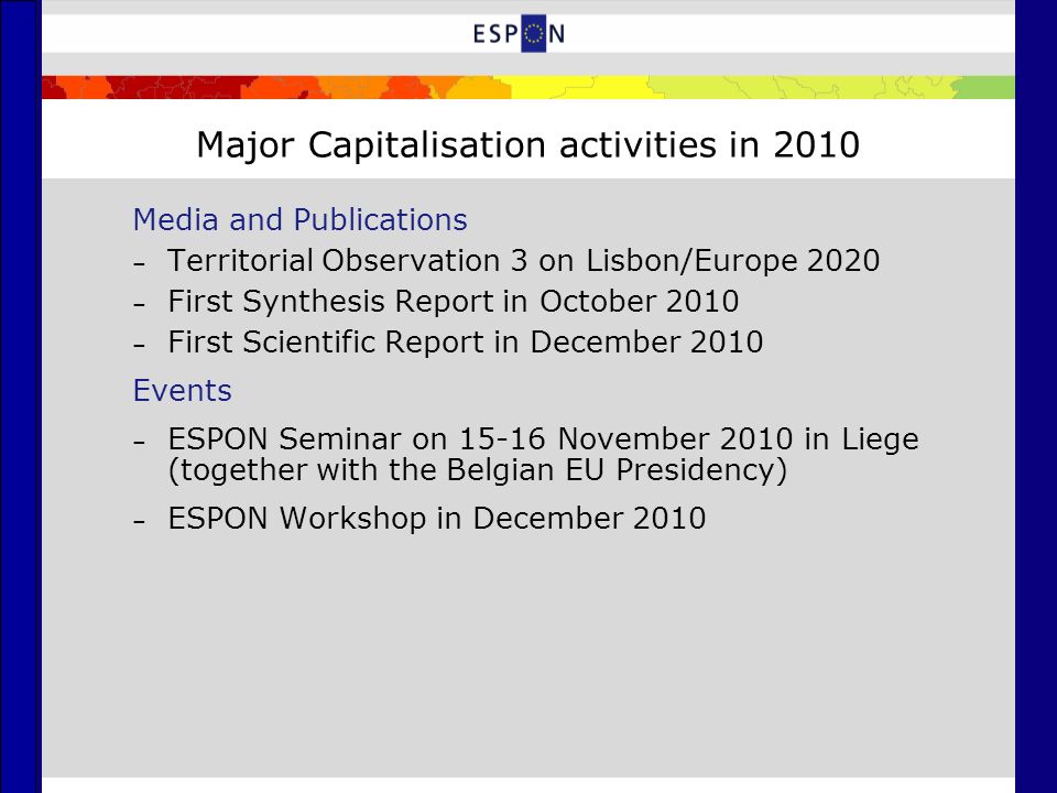 Major Capitalisation activities in 2010 Media and Publications – Territorial Observation 3 on Lisbon/Europe 2020 – First Synthesis Report in October 2010 – First Scientific Report in December 2010 Events – ESPON Seminar on November 2010 in Liege (together with the Belgian EU Presidency) – ESPON Workshop in December 2010