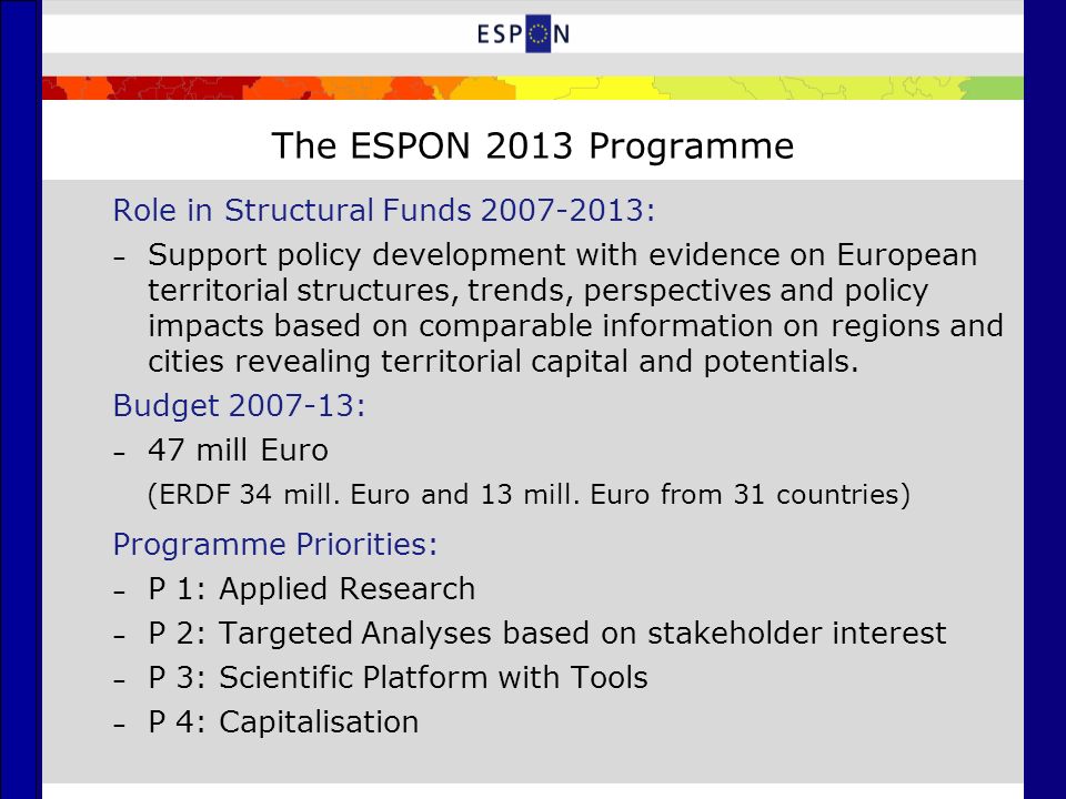 The ESPON 2013 Programme Role in Structural Funds : – Support policy development with evidence on European territorial structures, trends, perspectives and policy impacts based on comparable information on regions and cities revealing territorial capital and potentials.