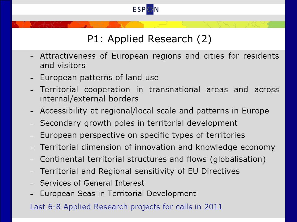 P1: Applied Research (2) – Attractiveness of European regions and cities for residents and visitors – European patterns of land use – Territorial cooperation in transnational areas and across internal/external borders – Accessibility at regional/local scale and patterns in Europe – Secondary growth poles in territorial development – European perspective on specific types of territories – Territorial dimension of innovation and knowledge economy – Continental territorial structures and flows (globalisation) – Territorial and Regional sensitivity of EU Directives – Services of General Interest – European Seas in Territorial Development Last 6-8 Applied Research projects for calls in 2011