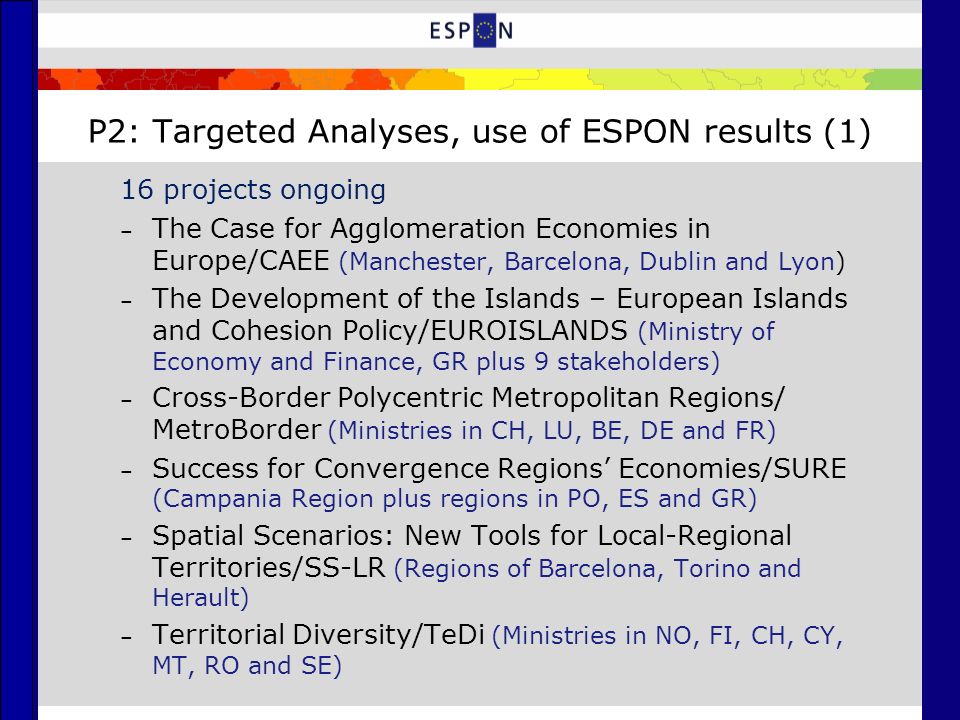 P2: Targeted Analyses, use of ESPON results (1) 16 projects ongoing – The Case for Agglomeration Economies in Europe/CAEE (Manchester, Barcelona, Dublin and Lyon) – The Development of the Islands – European Islands and Cohesion Policy/EUROISLANDS (Ministry of Economy and Finance, GR plus 9 stakeholders) – Cross-Border Polycentric Metropolitan Regions/ MetroBorder (Ministries in CH, LU, BE, DE and FR) – Success for Convergence Regions’ Economies/SURE (Campania Region plus regions in PO, ES and GR) – Spatial Scenarios: New Tools for Local-Regional Territories/SS-LR (Regions of Barcelona, Torino and Herault) – Territorial Diversity/TeDi (Ministries in NO, FI, CH, CY, MT, RO and SE)