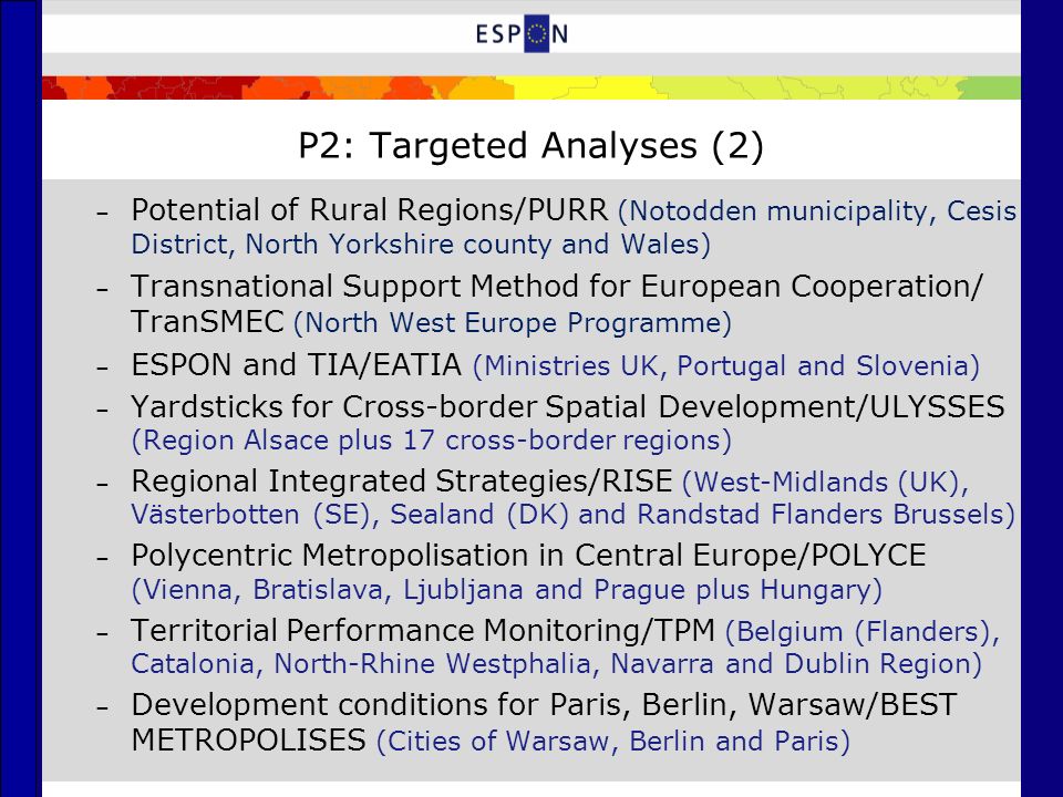 P2: Targeted Analyses (2) – Potential of Rural Regions/PURR (Notodden municipality, Cesis District, North Yorkshire county and Wales) – Transnational Support Method for European Cooperation/ TranSMEC (North West Europe Programme) – ESPON and TIA/EATIA (Ministries UK, Portugal and Slovenia) – Yardsticks for Cross-border Spatial Development/ULYSSES (Region Alsace plus 17 cross-border regions) – Regional Integrated Strategies/RISE (West-Midlands (UK), Västerbotten (SE), Sealand (DK) and Randstad Flanders Brussels) – Polycentric Metropolisation in Central Europe/POLYCE (Vienna, Bratislava, Ljubljana and Prague plus Hungary) – Territorial Performance Monitoring/TPM (Belgium (Flanders), Catalonia, North-Rhine Westphalia, Navarra and Dublin Region) – Development conditions for Paris, Berlin, Warsaw/BEST METROPOLISES (Cities of Warsaw, Berlin and Paris)