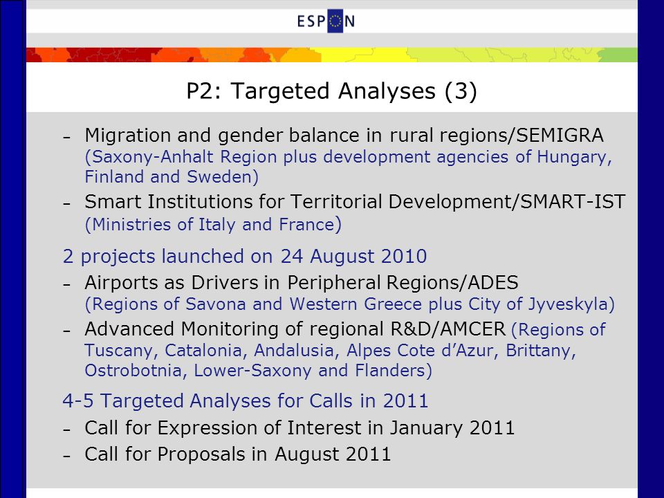 P2: Targeted Analyses (3) – Migration and gender balance in rural regions/SEMIGRA (Saxony-Anhalt Region plus development agencies of Hungary, Finland and Sweden) – Smart Institutions for Territorial Development/SMART-IST (Ministries of Italy and France ) 2 projects launched on 24 August 2010 – Airports as Drivers in Peripheral Regions/ADES (Regions of Savona and Western Greece plus City of Jyveskyla) – Advanced Monitoring of regional R&D/AMCER (Regions of Tuscany, Catalonia, Andalusia, Alpes Cote d’Azur, Brittany, Ostrobotnia, Lower-Saxony and Flanders) 4-5 Targeted Analyses for Calls in 2011 – Call for Expression of Interest in January 2011 – Call for Proposals in August 2011
