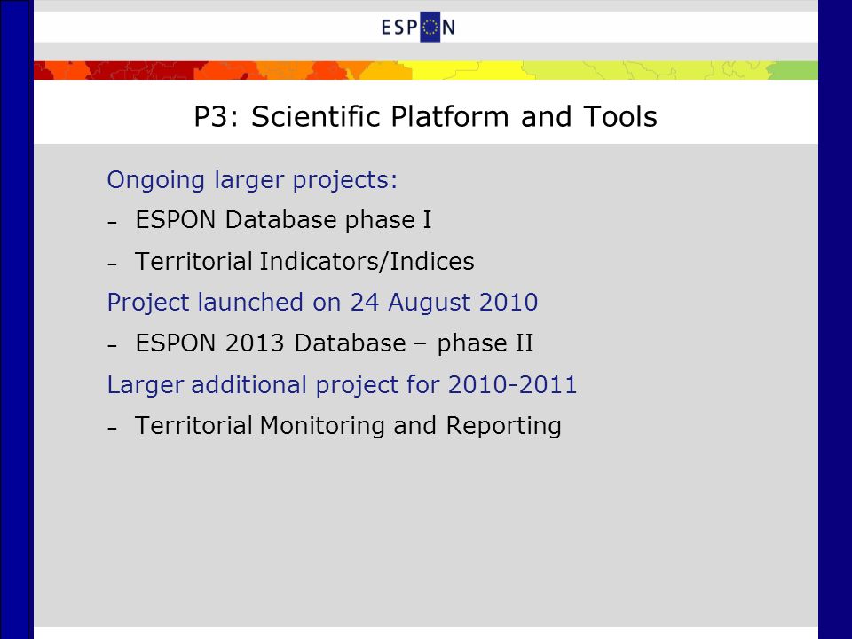 P3: Scientific Platform and Tools Ongoing larger projects: – ESPON Database phase I – Territorial Indicators/Indices Project launched on 24 August 2010 – ESPON 2013 Database – phase II Larger additional project for – Territorial Monitoring and Reporting