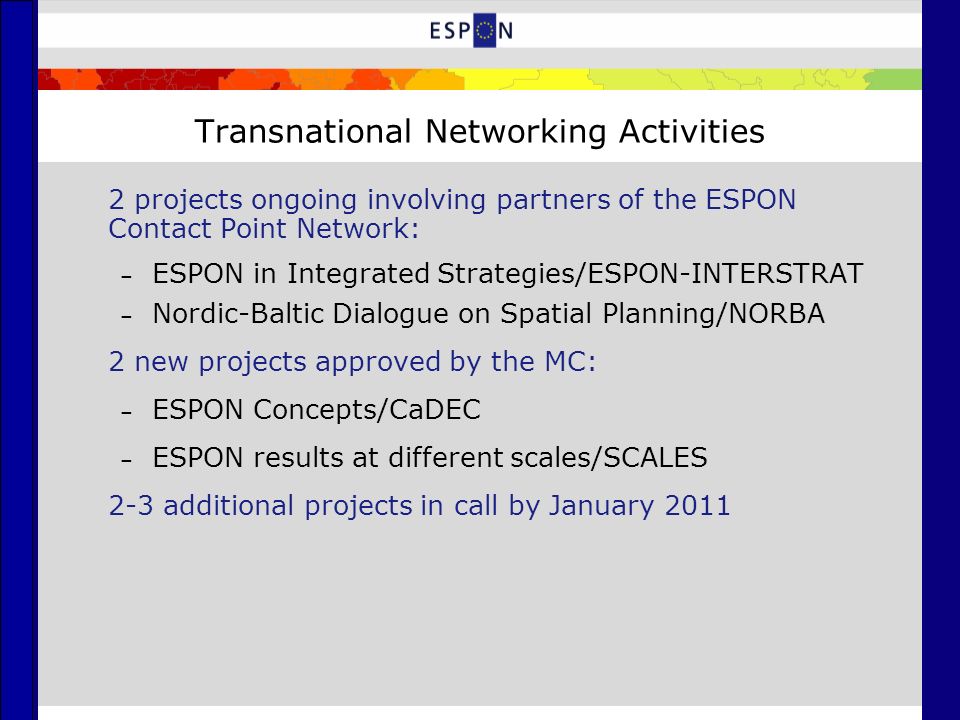 Transnational Networking Activities 2 projects ongoing involving partners of the ESPON Contact Point Network: – ESPON in Integrated Strategies/ESPON-INTERSTRAT – Nordic-Baltic Dialogue on Spatial Planning/NORBA 2 new projects approved by the MC: – ESPON Concepts/CaDEC – ESPON results at different scales/SCALES 2-3 additional projects in call by January 2011