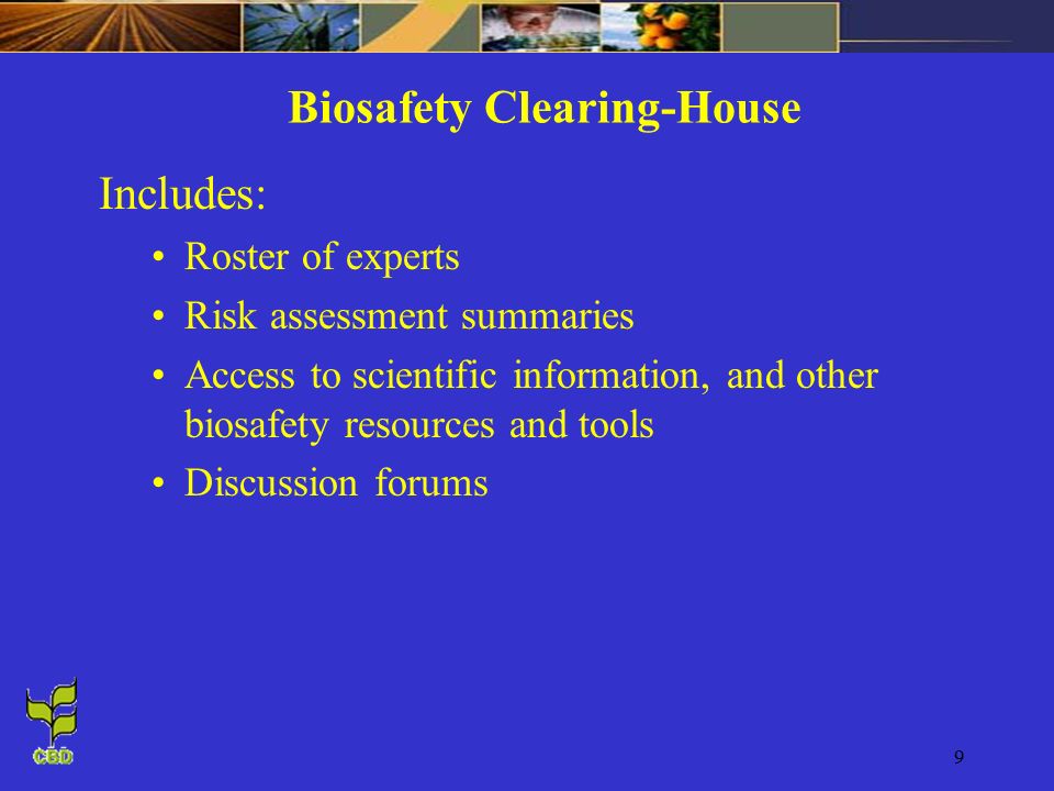 9 Biosafety Clearing-House Includes: Roster of experts Risk assessment summaries Access to scientific information, and other biosafety resources and tools Discussion forums
