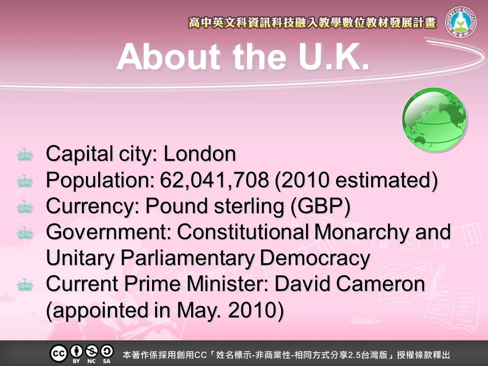 Capital city: London Population: 62,041,708 (2010 estimated) Currency: Pound sterling (GBP) Government: Constitutional Monarchy and Unitary Parliamentary Democracy Current Prime Minister: David Cameron (appointed in May.