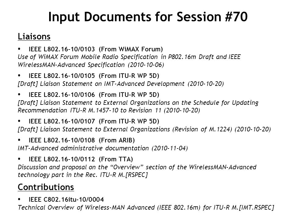 Input Documents for Session #70 Liaisons IEEE L /0103 (From WiMAX Forum) Use of WiMAX Forum Mobile Radio Specification in P802.16m Draft and IEEE WirelessMAN-Advanced Specification ( ) IEEE L /0105 (From ITU-R WP 5D) [Draft] Liaison Statement on IMT-Advanced Development ( ) IEEE L /0106 (From ITU-R WP 5D) [Draft] Liaison Statement to External Organizations on the Schedule for Updating Recommendation ITU-R M to Revision 11 ( ) IEEE L /0107 (From ITU-R WP 5D) [Draft] Liaison Statement to External Organizations (Revision of M.1224) ( ) IEEE L /0108 (From ARIB) IMT-Advanced administrative documentation ( ) IEEE L /0112 (From TTA) Discussion and proposal on the Overview section of the WirelessMAN-Advanced technology part in the Rec.