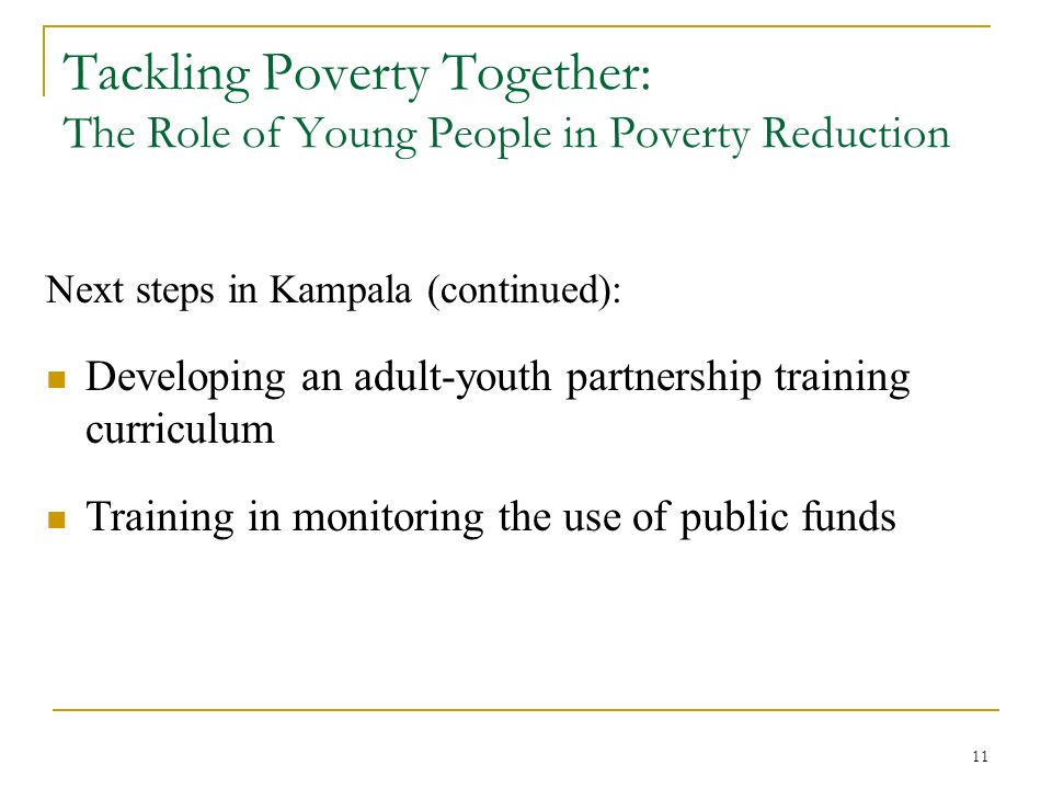 11 Tackling Poverty Together: The Role of Young People in Poverty Reduction Next steps in Kampala (continued): Developing an adult-youth partnership training curriculum Training in monitoring the use of public funds