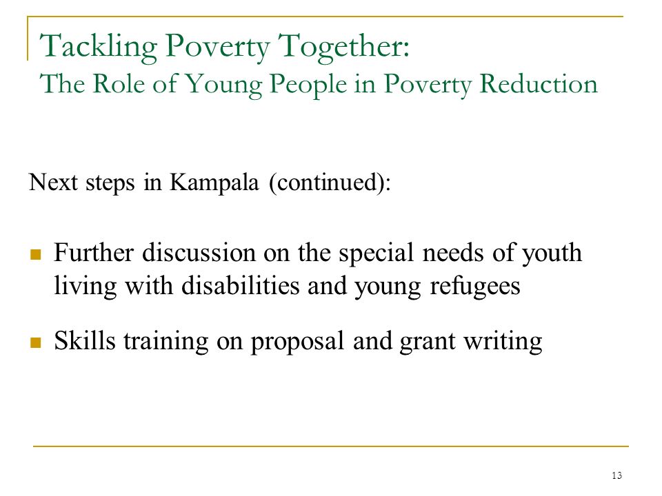 13 Tackling Poverty Together: The Role of Young People in Poverty Reduction Next steps in Kampala (continued): Further discussion on the special needs of youth living with disabilities and young refugees Skills training on proposal and grant writing