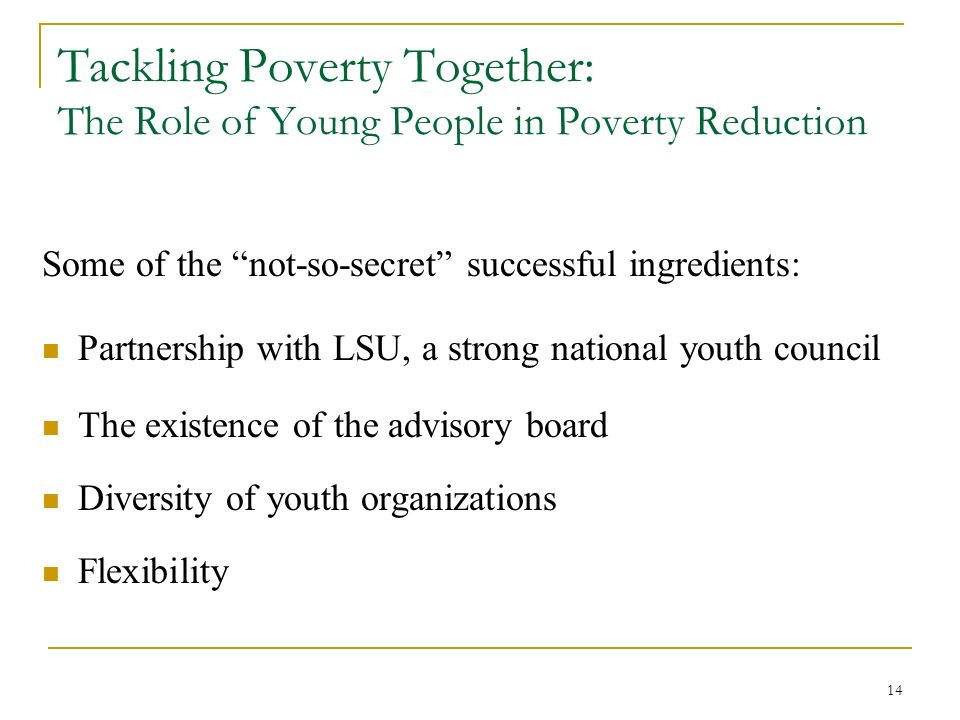 14 Tackling Poverty Together: The Role of Young People in Poverty Reduction Some of the not-so-secret successful ingredients: Partnership with LSU, a strong national youth council The existence of the advisory board Diversity of youth organizations Flexibility