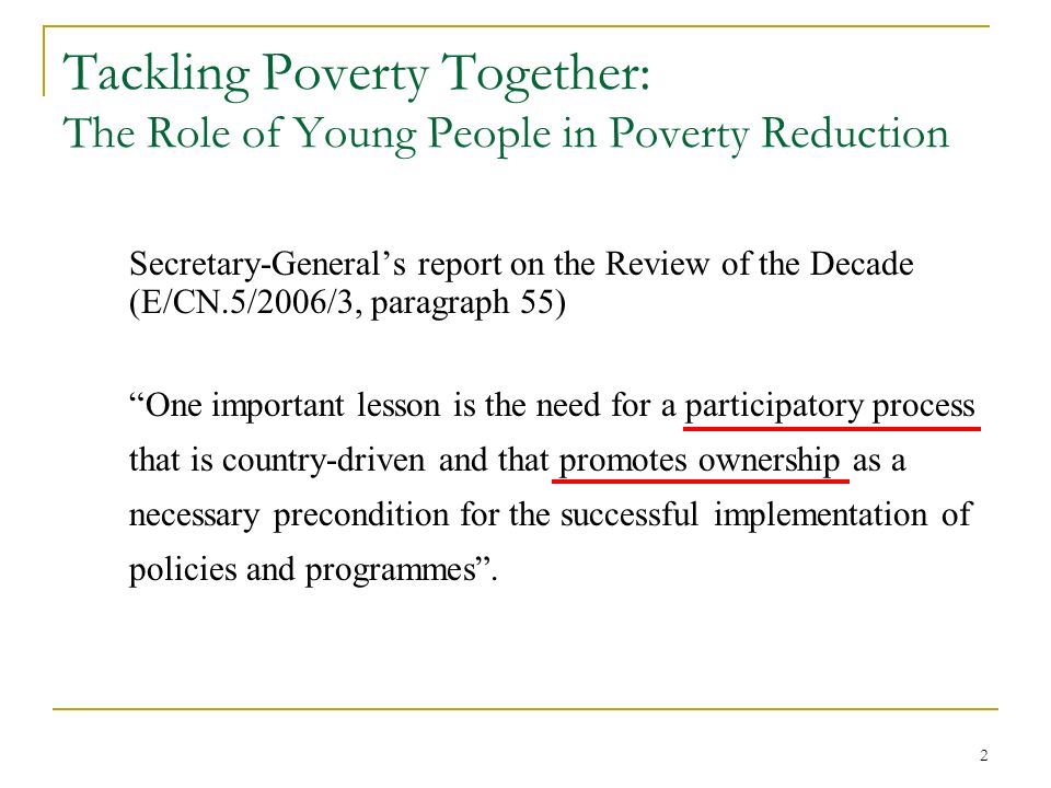 2 Tackling Poverty Together: The Role of Young People in Poverty Reduction Secretary-General’s report on the Review of the Decade (E/CN.5/2006/3, paragraph 55) One important lesson is the need for a participatory process that is country-driven and that promotes ownership as a necessary precondition for the successful implementation of policies and programmes .