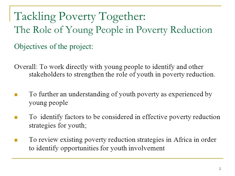 3 Tackling Poverty Together: The Role of Young People in Poverty Reduction Objectives of the project: Overall: To work directly with young people to identify and other stakeholders to strengthen the role of youth in poverty reduction.