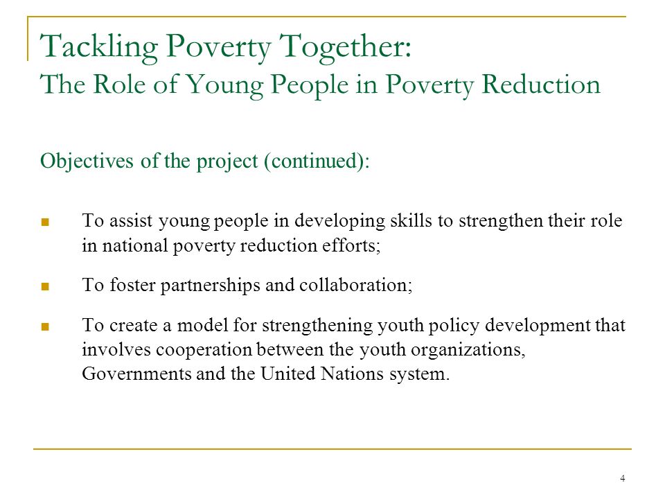 4 Tackling Poverty Together: The Role of Young People in Poverty Reduction Objectives of the project (continued): To assist young people in developing skills to strengthen their role in national poverty reduction efforts; To foster partnerships and collaboration; To create a model for strengthening youth policy development that involves cooperation between the youth organizations, Governments and the United Nations system.