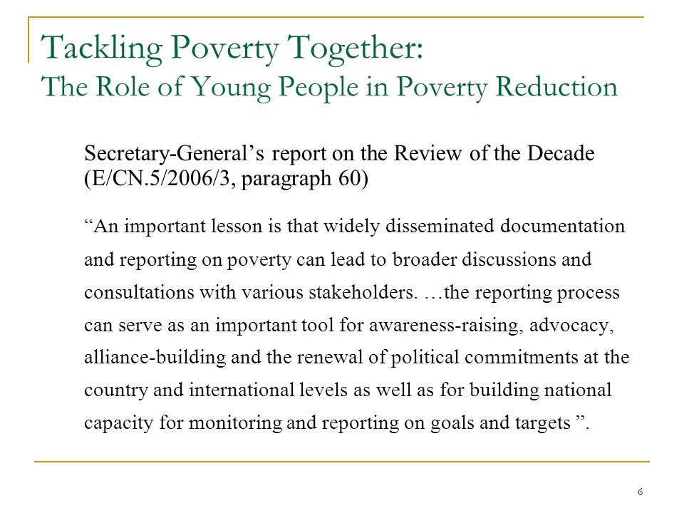 6 Tackling Poverty Together: The Role of Young People in Poverty Reduction Secretary-General’s report on the Review of the Decade (E/CN.5/2006/3, paragraph 60) An important lesson is that widely disseminated documentation and reporting on poverty can lead to broader discussions and consultations with various stakeholders.
