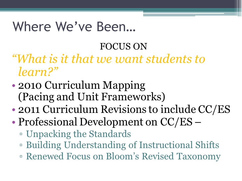 Where We’ve Been… FOCUS ON What is it that we want students to learn 2010 Curriculum Mapping (Pacing and Unit Frameworks) 2011 Curriculum Revisions to include CC/ES Professional Development on CC/ES – ▫Unpacking the Standards ▫Building Understanding of Instructional Shifts ▫Renewed Focus on Bloom’s Revised Taxonomy