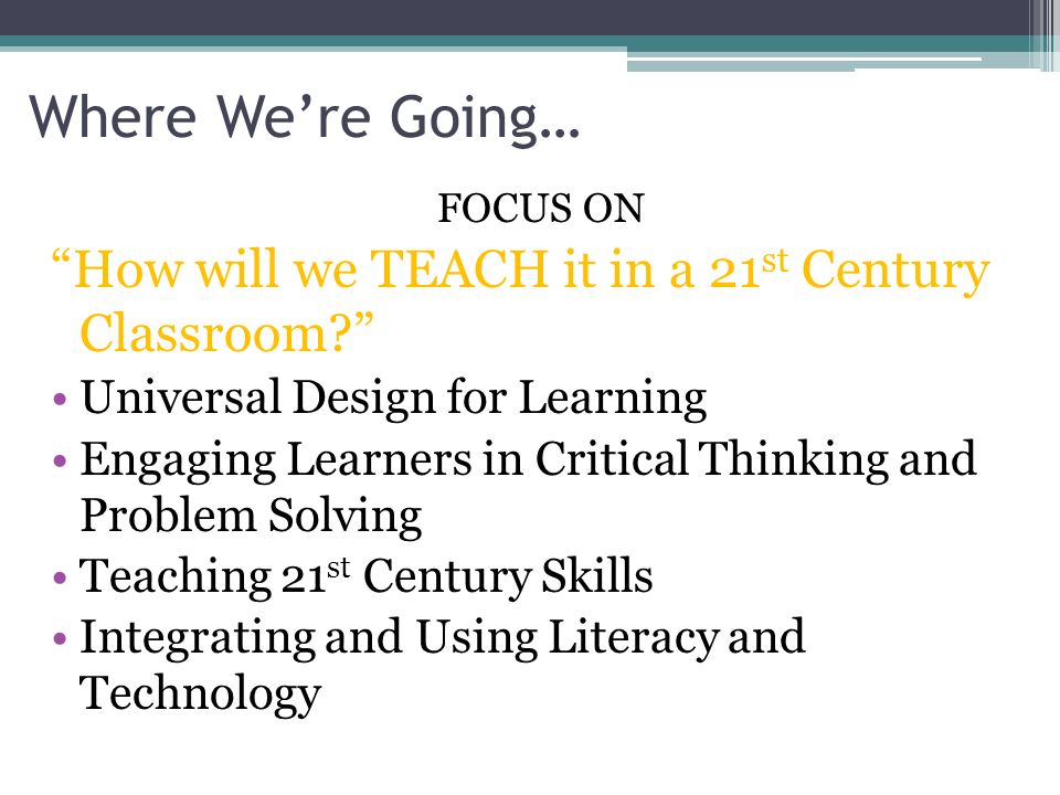 Where We’re Going… FOCUS ON How will we TEACH it in a 21 st Century Classroom Universal Design for Learning Engaging Learners in Critical Thinking and Problem Solving Teaching 21 st Century Skills Integrating and Using Literacy and Technology