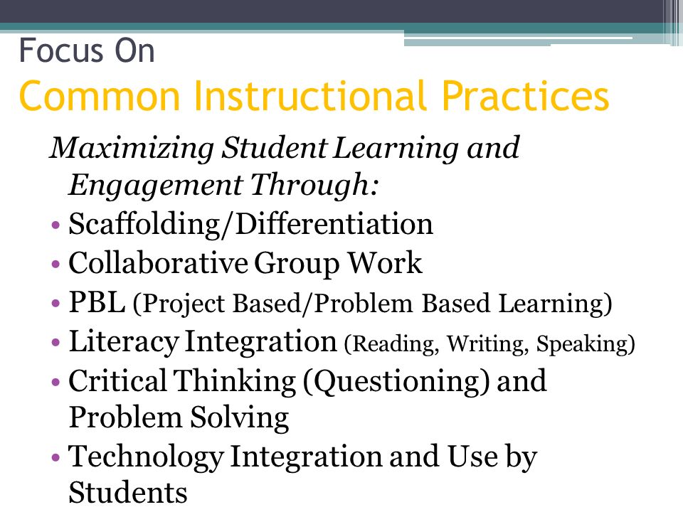 Focus On Common Instructional Practices Maximizing Student Learning and Engagement Through: Scaffolding/Differentiation Collaborative Group Work PBL (Project Based/Problem Based Learning) Literacy Integration (Reading, Writing, Speaking) Critical Thinking (Questioning) and Problem Solving Technology Integration and Use by Students