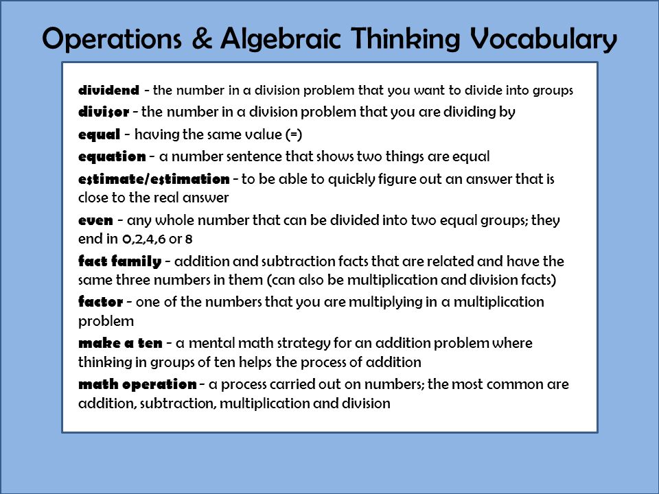 Operations & Algebraic Thinking Vocabulary dividend - the number in a division problem that you want to divide into groups divisor - the number in a division problem that you are dividing by equal - having the same value (=) equation - a number sentence that shows two things are equal estimate/estimation - to be able to quickly figure out an answer that is close to the real answer even - any whole number that can be divided into two equal groups; they end in 0,2,4,6 or 8 fact family - addition and subtraction facts that are related and have the same three numbers in them (can also be multiplication and division facts) factor - one of the numbers that you are multiplying in a multiplication problem make a ten - a mental math strategy for an addition problem where thinking in groups of ten helps the process of addition math operation - a process carried out on numbers; the most common are addition, subtraction, multiplication and division