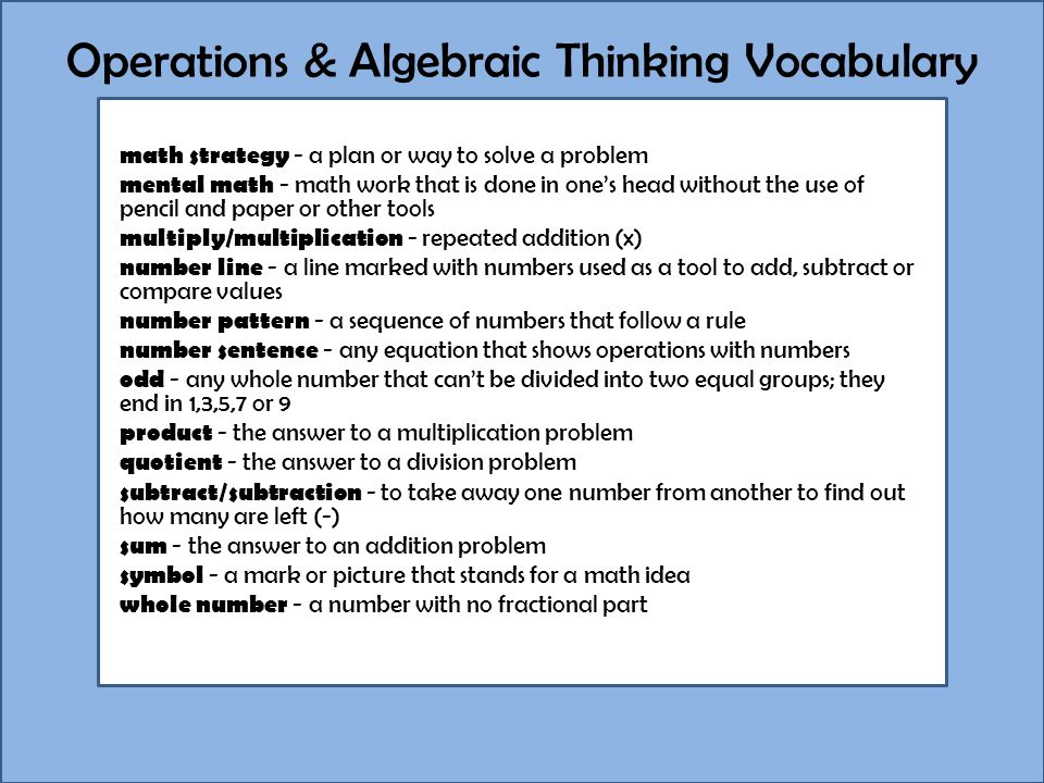 Operations & Algebraic Thinking Vocabulary math strategy - a plan or way to solve a problem mental math - math work that is done in one’s head without the use of pencil and paper or other tools multiply/multiplication - repeated addition (x) number line - a line marked with numbers used as a tool to add, subtract or compare values number pattern - a sequence of numbers that follow a rule number sentence - any equation that shows operations with numbers odd - any whole number that can’t be divided into two equal groups; they end in 1,3,5,7 or 9 product - the answer to a multiplication problem quotient - the answer to a division problem subtract/subtraction - to take away one number from another to find out how many are left (-) sum - the answer to an addition problem symbol - a mark or picture that stands for a math idea whole number - a number with no fractional part