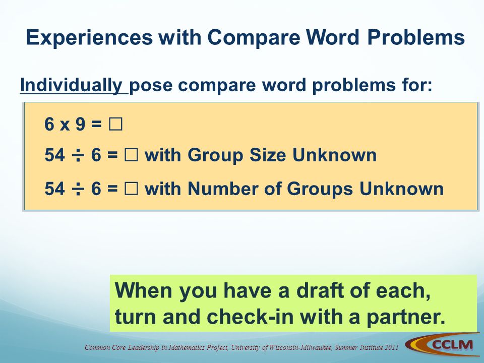 Common Core Leadership in Mathematics Project, University of Wisconsin-Milwaukee, Summer Institute 2011 Experiences with Compare Word Problems Individually pose compare word problems for: 6 x 9 = ☐ 54 ÷ 6 = ☐ with Group Size Unknown 54 ÷ 6 = ☐ with Number of Groups Unknown When you have a draft of each, turn and check-in with a partner.