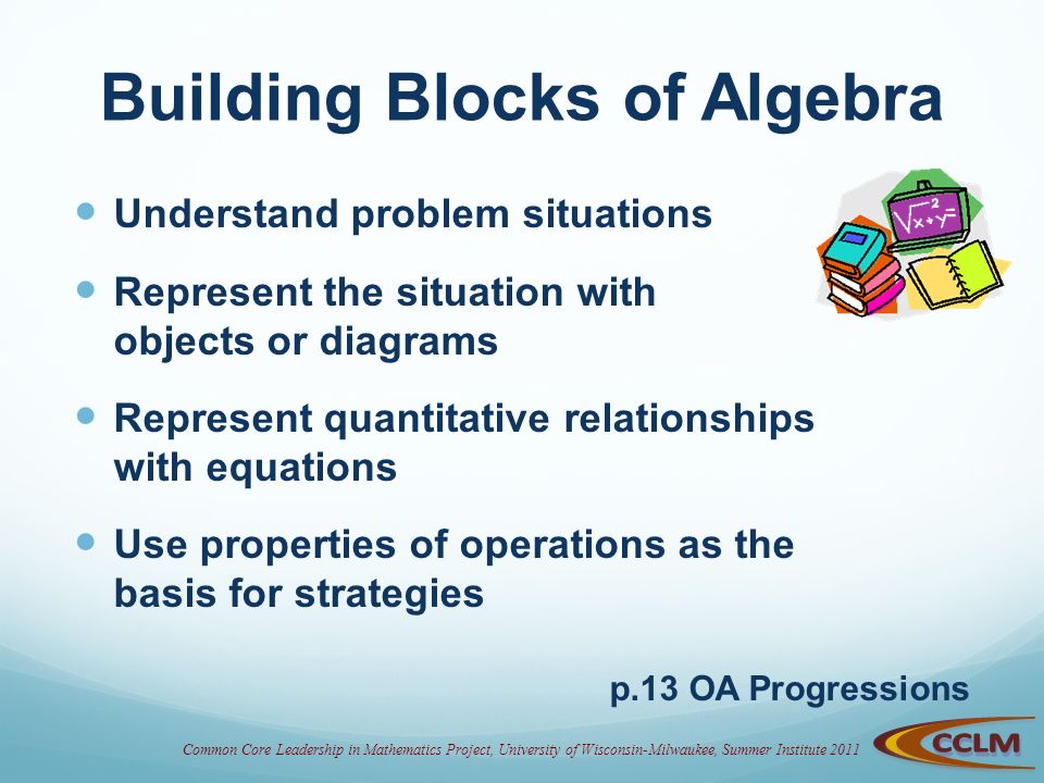 Building Blocks of Algebra Understand problem situations Represent the situation with objects or diagrams Represent quantitative relationships with equations Use properties of operations as the basis for strategies p.13 OA Progressions
