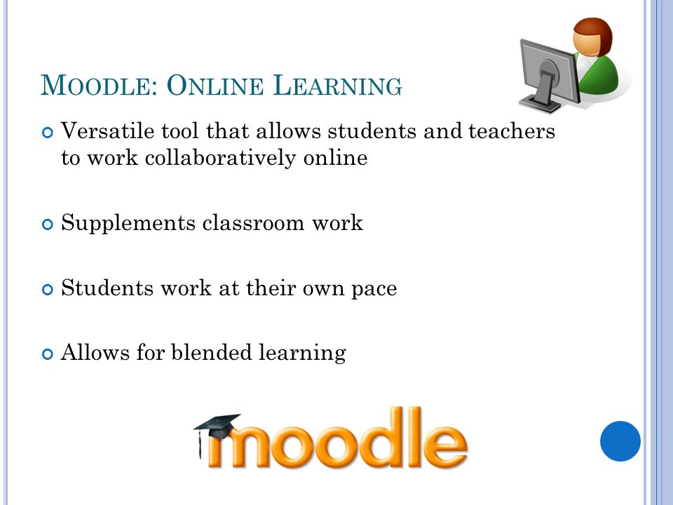M OODLE : O NLINE L EARNING Versatile tool that allows students and teachers to work collaboratively online Supplements classroom work Students work at their own pace Allows for blended learning