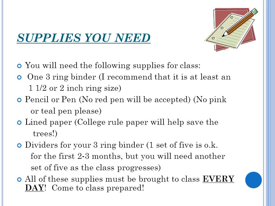 SUPPLIES YOU NEED You will need the following supplies for class: One 3 ring binder (I recommend that it is at least an 1 1/2 or 2 inch ring size) Pencil or Pen (No red pen will be accepted) (No pink or teal pen please) Lined paper (College rule paper will help save the trees!) Dividers for your 3 ring binder (1 set of five is o.k.
