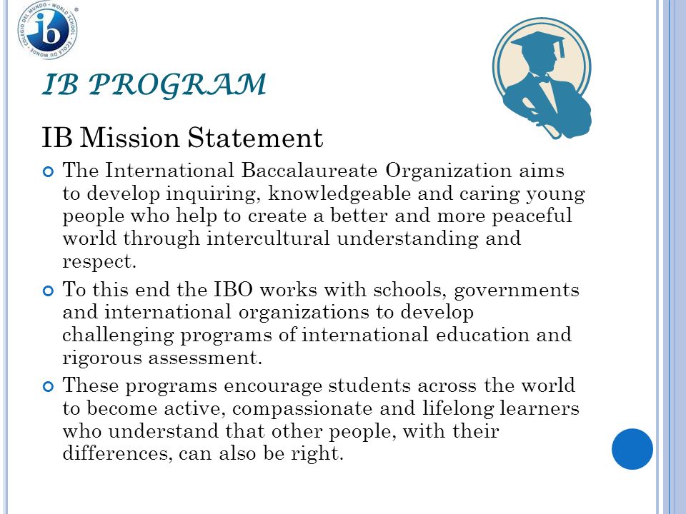 IB PROGRAM IB Mission Statement The International Baccalaureate Organization aims to develop inquiring, knowledgeable and caring young people who help to create a better and more peaceful world through intercultural understanding and respect.