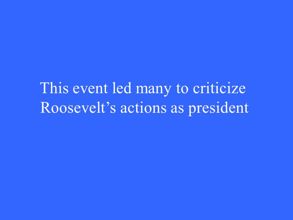This event led many to criticize Roosevelt’s actions as president