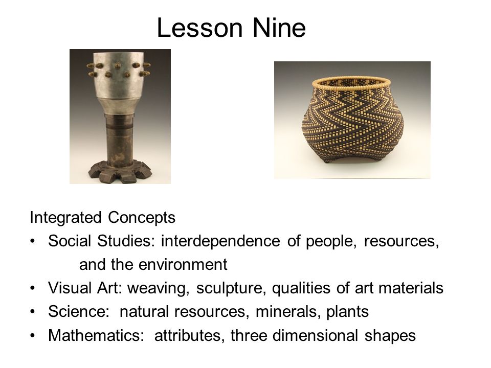 Lesson Nine Integrated Concepts Social Studies: interdependence of people, resources, and the environment Visual Art: weaving, sculpture, qualities of art materials Science: natural resources, minerals, plants Mathematics: attributes, three dimensional shapes
