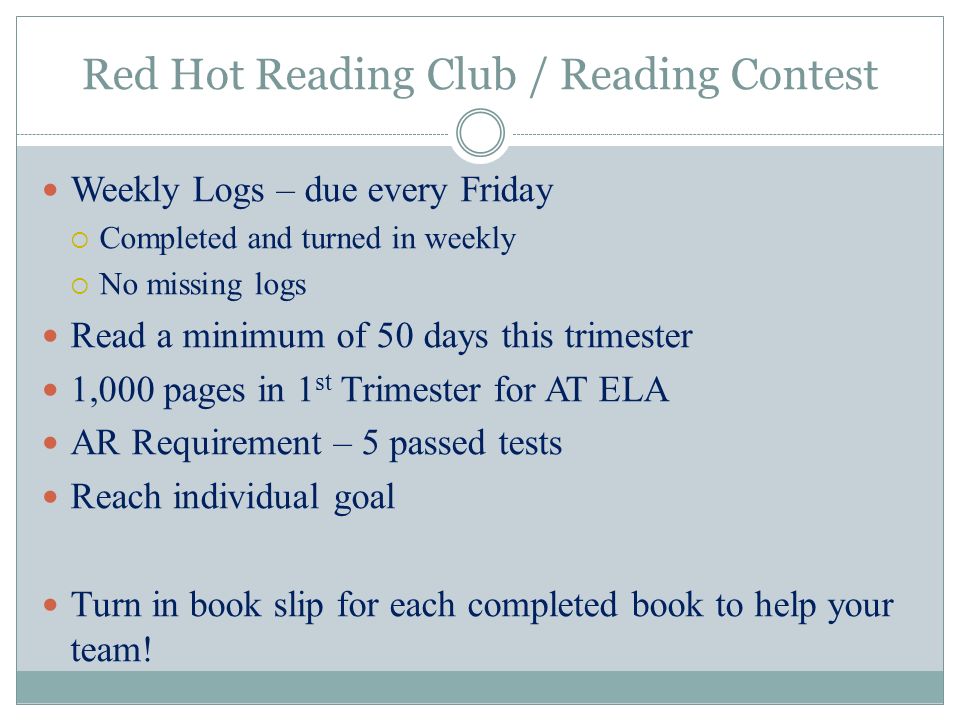 Red Hot Reading Club / Reading Contest Weekly Logs – due every Friday  Completed and turned in weekly  No missing logs Read a minimum of 50 days this trimester 1,000 pages in 1 st Trimester for AT ELA AR Requirement – 5 passed tests Reach individual goal Turn in book slip for each completed book to help your team!