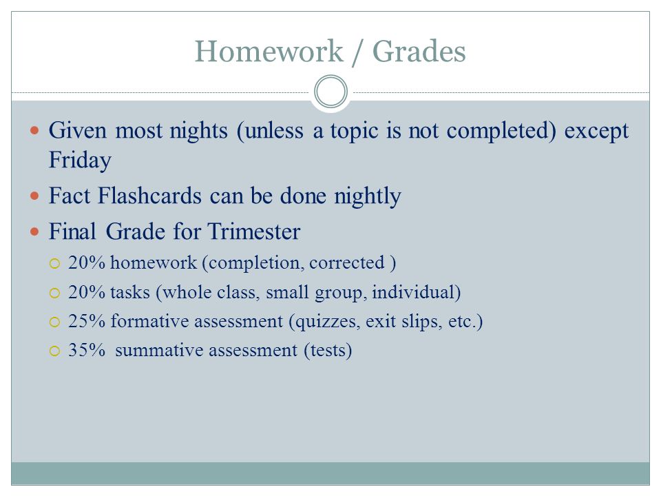 Homework / Grades Given most nights (unless a topic is not completed) except Friday Fact Flashcards can be done nightly Final Grade for Trimester  20% homework (completion, corrected )  20% tasks (whole class, small group, individual)  25% formative assessment (quizzes, exit slips, etc.)  35% summative assessment (tests)