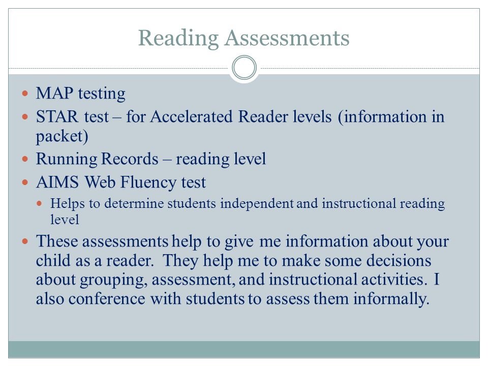 Reading Assessments MAP testing STAR test – for Accelerated Reader levels (information in packet) Running Records – reading level AIMS Web Fluency test Helps to determine students independent and instructional reading level These assessments help to give me information about your child as a reader.