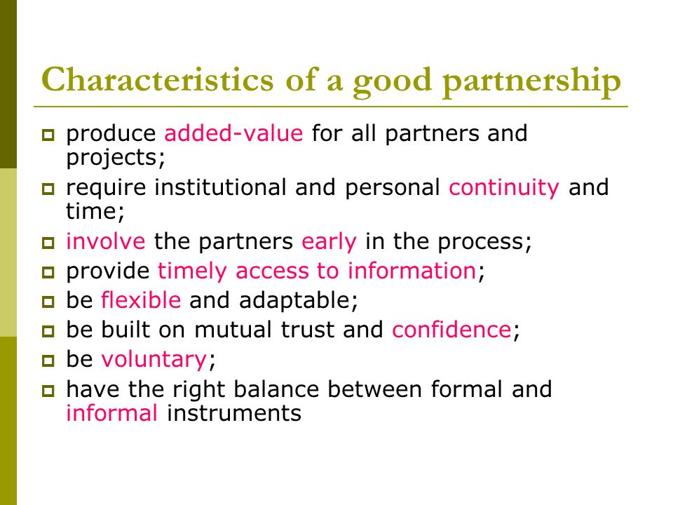 Characteristics of a good partnership  produce added-value for all partners and projects;  require institutional and personal continuity and time;  involve the partners early in the process;  provide timely access to information;  be flexible and adaptable;  be built on mutual trust and confidence;  be voluntary;  have the right balance between formal and informal instruments