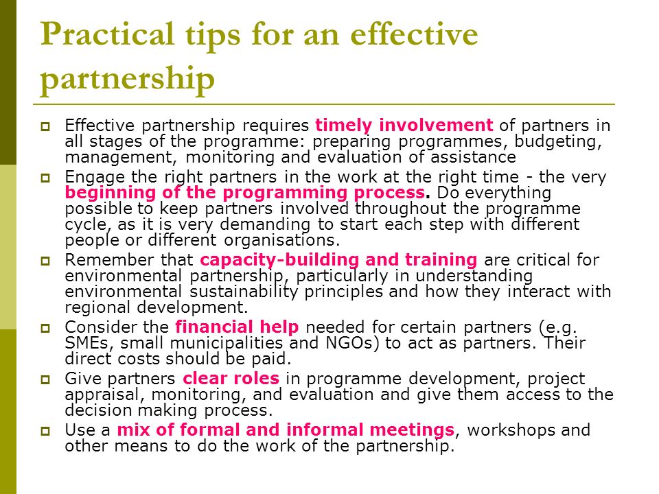 Practical tips for an effective partnership  Effective partnership requires timely involvement of partners in all stages of the programme: preparing programmes, budgeting, management, monitoring and evaluation of assistance  Engage the right partners in the work at the right time - the very beginning of the programming process.