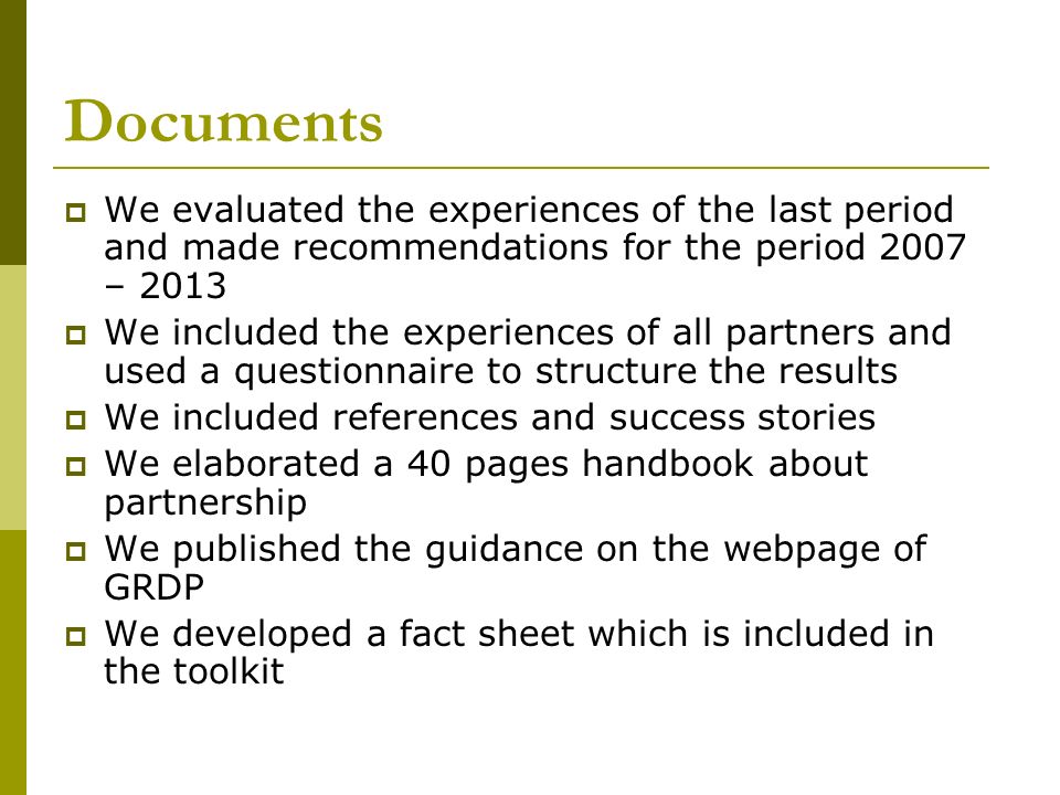 Documents  We evaluated the experiences of the last period and made recommendations for the period 2007 – 2013  We included the experiences of all partners and used a questionnaire to structure the results  We included references and success stories  We elaborated a 40 pages handbook about partnership  We published the guidance on the webpage of GRDP  We developed a fact sheet which is included in the toolkit