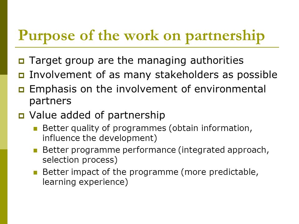 Purpose of the work on partnership  Target group are the managing authorities  Involvement of as many stakeholders as possible  Emphasis on the involvement of environmental partners  Value added of partnership Better quality of programmes (obtain information, influence the development) Better programme performance (integrated approach, selection process) Better impact of the programme (more predictable, learning experience)