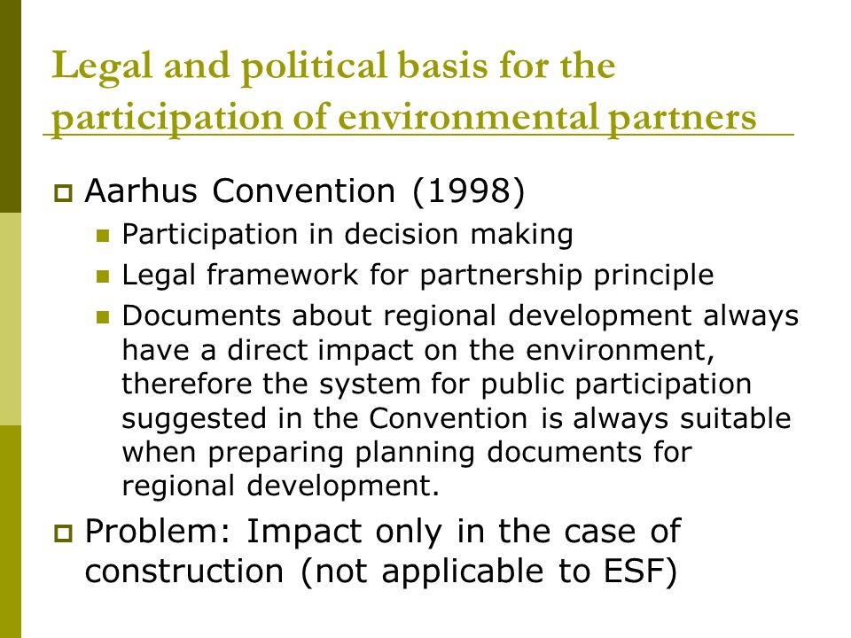 Legal and political basis for the participation of environmental partners  Aarhus Convention (1998) Participation in decision making Legal framework for partnership principle Documents about regional development always have a direct impact on the environment, therefore the system for public participation suggested in the Convention is always suitable when preparing planning documents for regional development.
