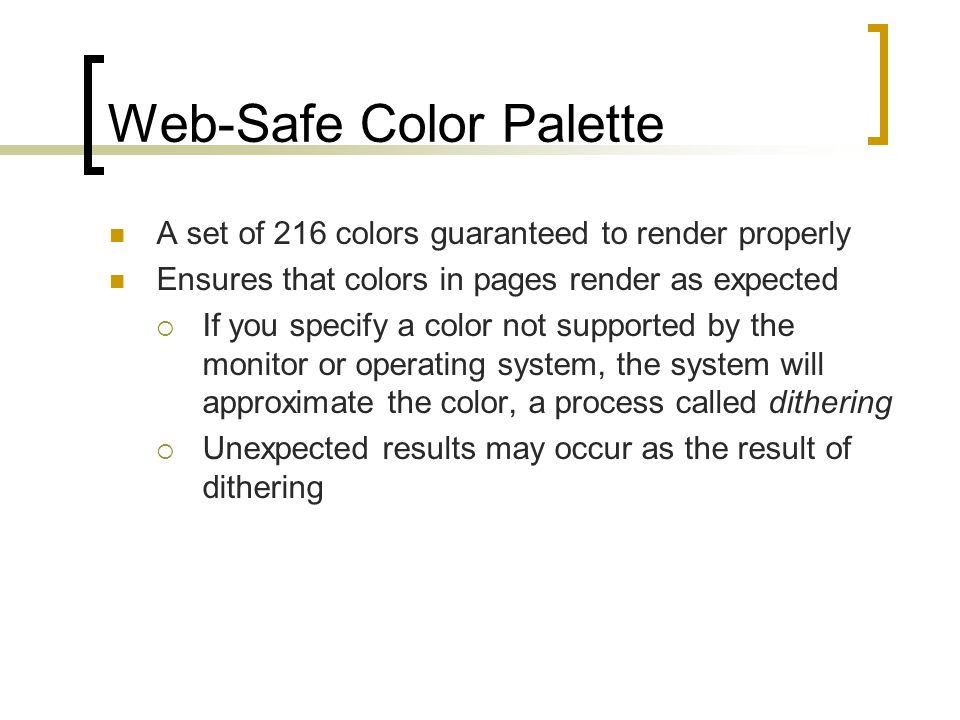 Web-Safe Color Palette A set of 216 colors guaranteed to render properly Ensures that colors in pages render as expected  If you specify a color not supported by the monitor or operating system, the system will approximate the color, a process called dithering  Unexpected results may occur as the result of dithering