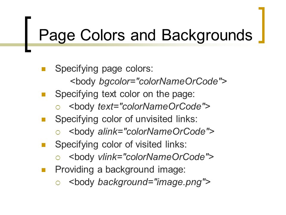 Page Colors and Backgrounds Specifying page colors: Specifying text color on the page:  Specifying color of unvisited links:  Specifying color of visited links:  Providing a background image: 