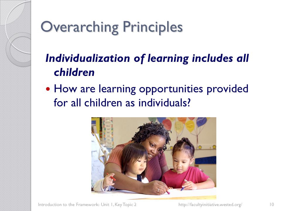 Overarching Principles Introduction to the Framework: Unit 1, Key Topic 2http://facultyinitiative.wested.org/10 Individualization of learning includes all children How are learning opportunities provided for all children as individuals