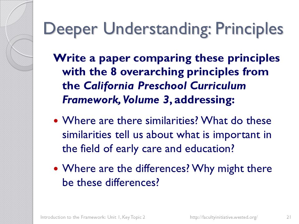 Deeper Understanding: Principles Introduction to the Framework: Unit 1, Key Topic 2http://facultyinitiative.wested.org/21 Write a paper comparing these principles with the 8 overarching principles from the California Preschool Curriculum Framework, Volume 3, addressing: Where are there similarities.