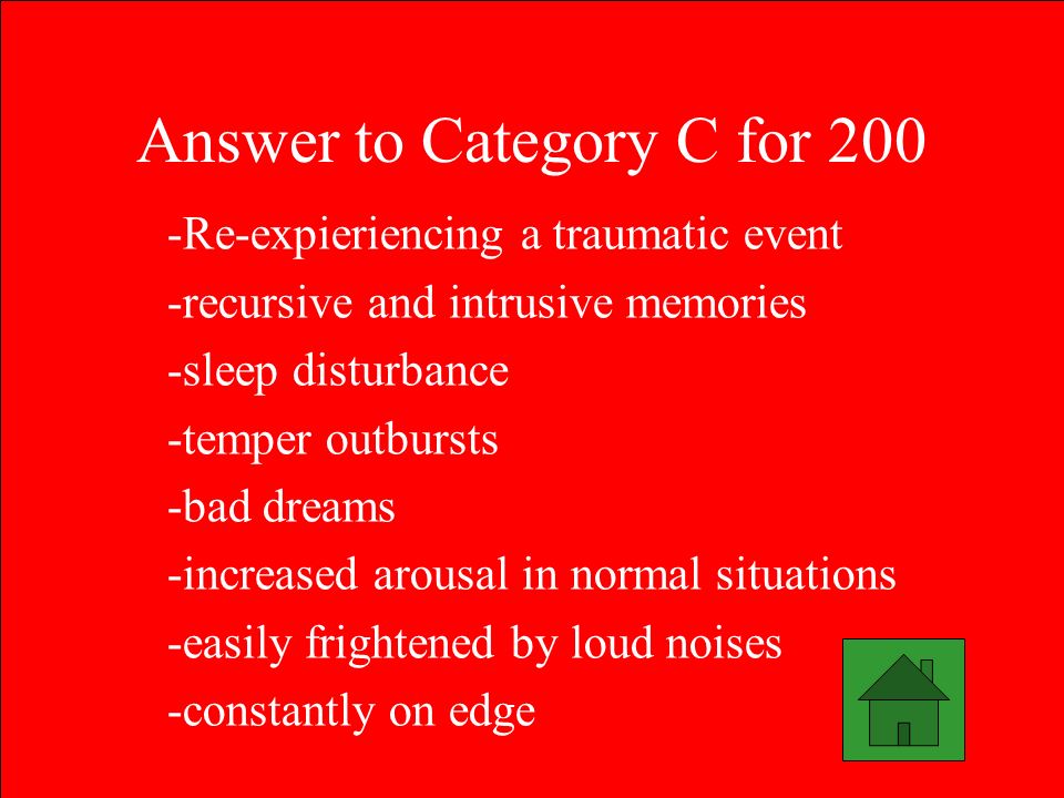 Answer to Category C for 200 -Re-expieriencing a traumatic event -recursive and intrusive memories -sleep disturbance -temper outbursts -bad dreams -increased arousal in normal situations -easily frightened by loud noises -constantly on edge