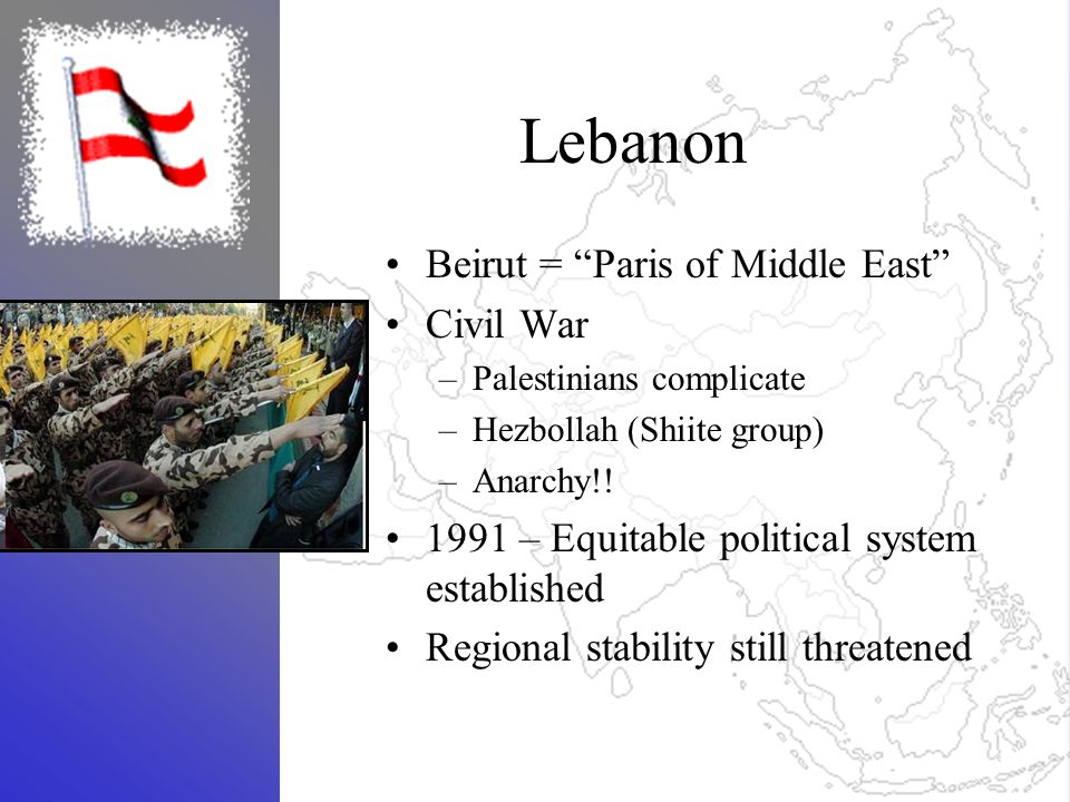 Lebanon Beirut = Paris of Middle East Civil War –Palestinians complicate –Hezbollah (Shiite group) –Anarchy!.