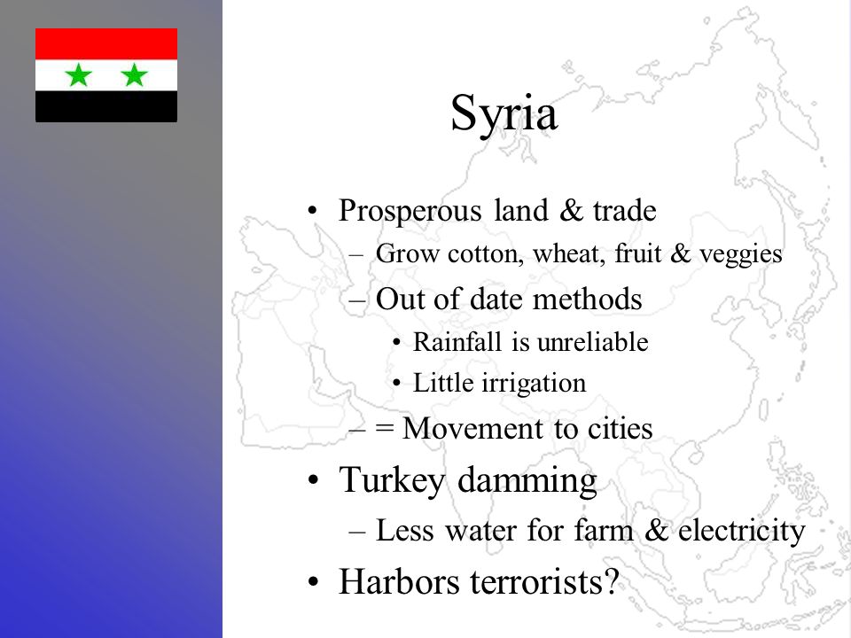 Syria Prosperous land & trade –Grow cotton, wheat, fruit & veggies –Out of date methods Rainfall is unreliable Little irrigation –= Movement to cities Turkey damming –Less water for farm & electricity Harbors terrorists