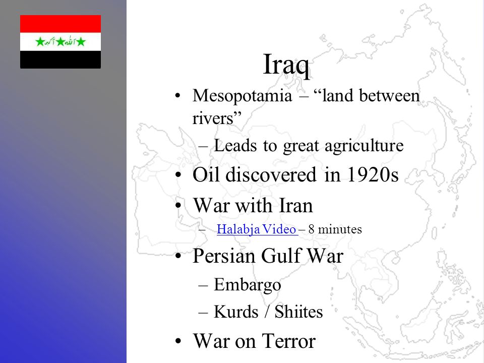 Iraq Mesopotamia – land between rivers –Leads to great agriculture Oil discovered in 1920s War with Iran –Halabja Video – 8 minutesHalabja Video Persian Gulf War –Embargo –Kurds / Shiites War on Terror