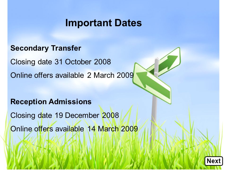 Important Dates Secondary Transfer Closing date 31 October 2008 Online offers available 2 March 2009 Reception Admissions Closing date 19 December 2008 Online offers available 14 March 2009 Next