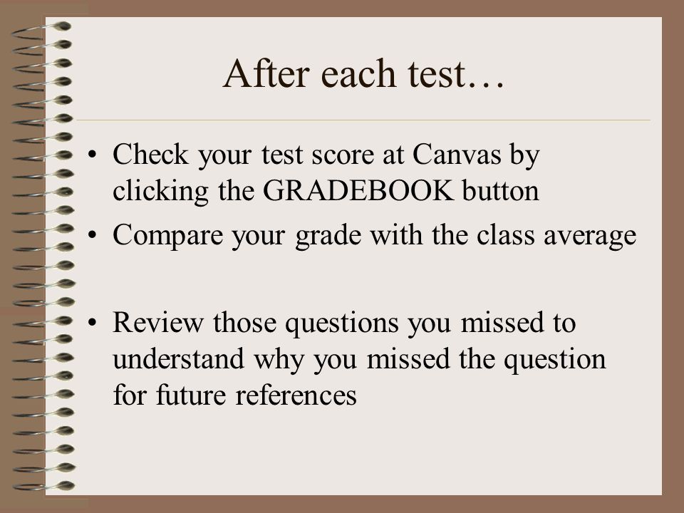 After each test… Check your test score at Canvas by clicking the GRADEBOOK button Compare your grade with the class average Review those questions you missed to understand why you missed the question for future references